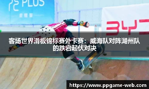 客场世界滑板锦标赛外卡赛：威海队对阵湖州队的跌宕起伏对决